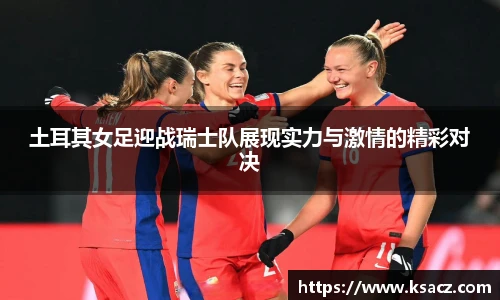 土耳其女足迎战瑞士队展现实力与激情的精彩对决